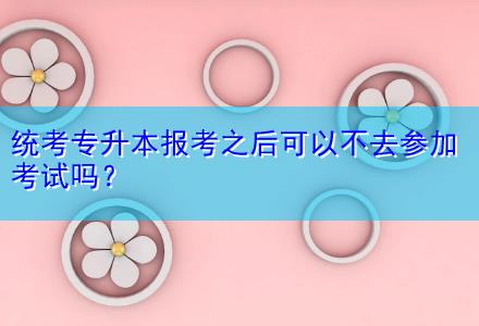 統(tǒng)考專升本報考之后可以不去參加考試嗎？