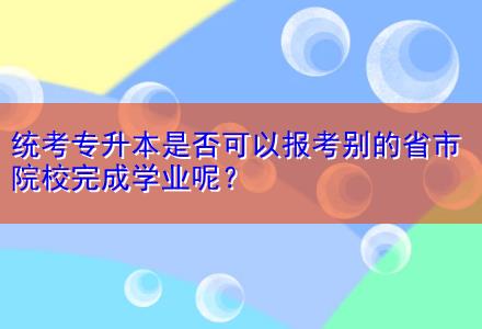 統(tǒng)考專升本是否可以報考別的省市院校完成學(xué)業(yè)呢？