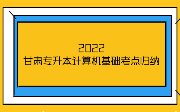 2022甘肅專升本計算機(jī)基礎(chǔ)考點(diǎn)歸納 2022甘肅專升本計算機(jī)基礎(chǔ)考點(diǎn)歸納