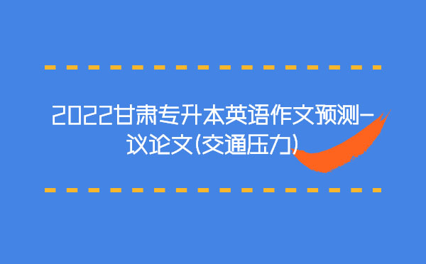 2022甘肅專升本英語作文預測-議論文(交通壓力) 2022甘肅專升本英語作文預測-議論文(交通壓力)