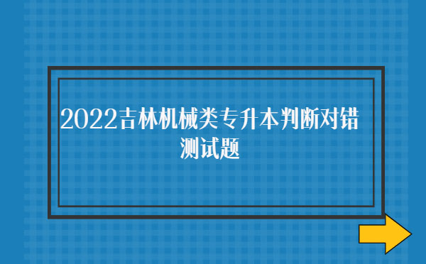 2022吉林機(jī)械類專升本判斷對(duì)錯(cuò)測(cè)試題 2022吉林機(jī)械類專升本判斷對(duì)錯(cuò)測(cè)試題
