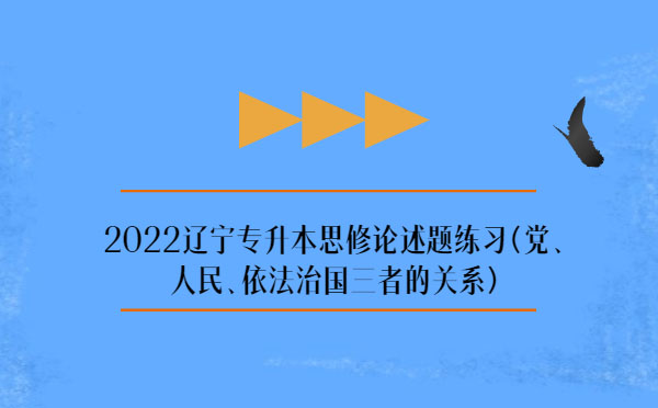 2022遼寧專升本思修論述題練習(xí)(黨、人民、依法治國三者的關(guān)系)