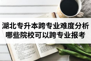 湖北專升本跨專業(yè)難度分析：哪些院校可以跨專業(yè)報(bào)考？