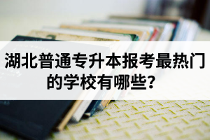 湖北普通專升本報(bào)考最熱門的學(xué)校有哪些？