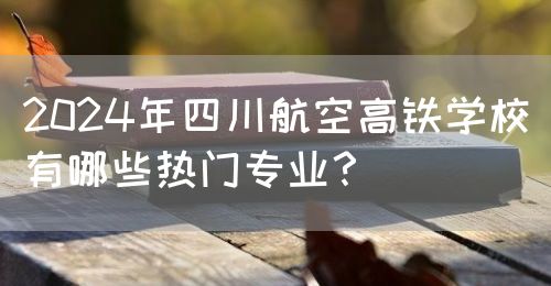 2024年四川航空高鐵學(xué)校有哪些熱門專業(yè)？(圖1)