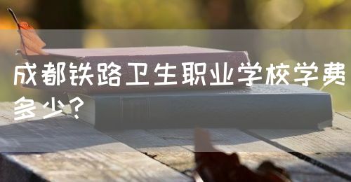 成都鐵路衛(wèi)生職業(yè)學(xué)校學(xué)費(fèi)多少？(圖1)