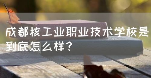 成都核工業(yè)職業(yè)技術(shù)學校是到底怎么樣？(圖1)