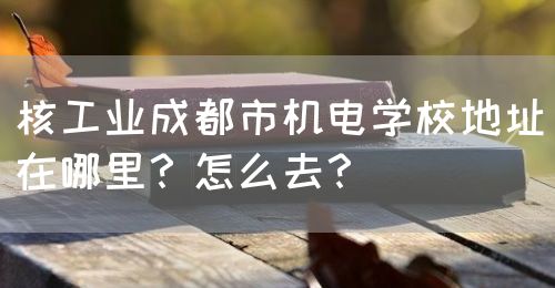 核工業(yè)成都市機電學校地址在哪里？怎么去？(圖1)