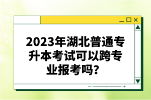 2023年湖北普通專升本考試可以跨專業(yè)報考嗎？