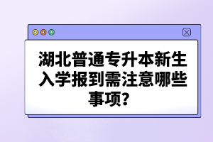 湖北普通專升本新生入學報到需注意哪些事項？