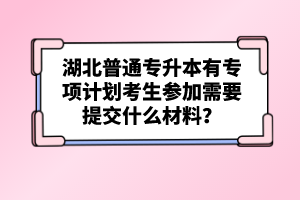 湖北普通專升本有專項(xiàng)計(jì)劃考生參加需要提交什么材料？