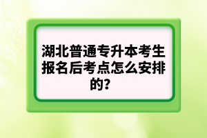 湖北普通專升本考生報名后考點怎么安排的？