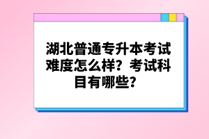 湖北普通專升本考試難度怎么樣？考試科目有哪些？