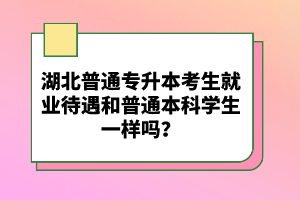 湖北普通專升本考生就業(yè)待遇和普通本科學(xué)生一樣嗎？