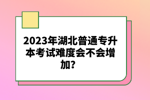 2023年湖北普通專升本考試難度會不會增加？