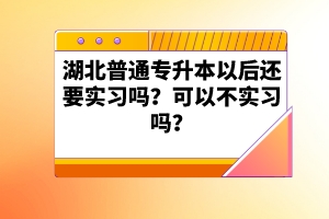 湖北普通專升本以后還要實(shí)習(xí)嗎？可以不實(shí)習(xí)嗎？