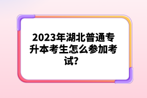 2023年湖北普通專(zhuān)升本考生怎么參加考試？