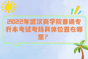  2022年武漢商學(xué)院普通專升本考試考場(chǎng)具體位置在哪里？