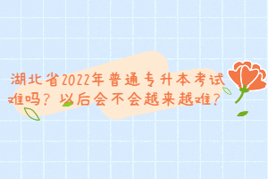 湖北省2022年普通專升本考試難嗎？以后會不會越來越難？