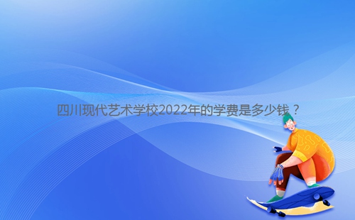 四川現(xiàn)代藝術(shù)學校2022年的學費是多少錢?