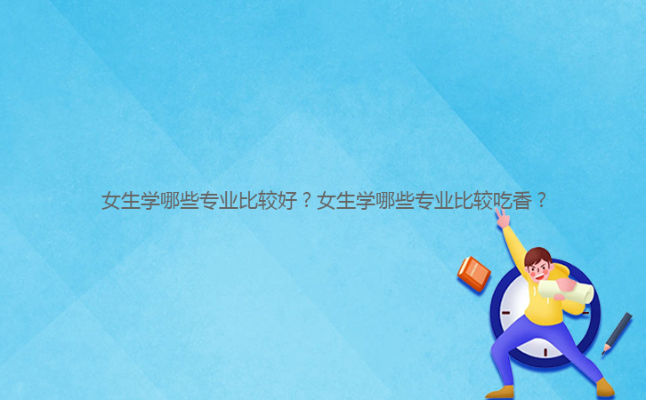 女生學(xué)哪些專業(yè)比較好？女生學(xué)哪些專業(yè)比較吃香？