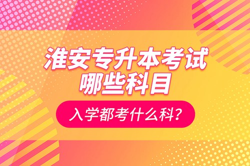淮安專升本考試哪些科目？入學都考什么科？