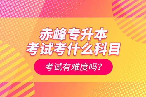 赤峰專升本考試考什么科目？考試有難度嗎？