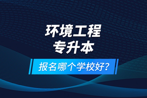 環(huán)境工程專升本報名什么學校好？