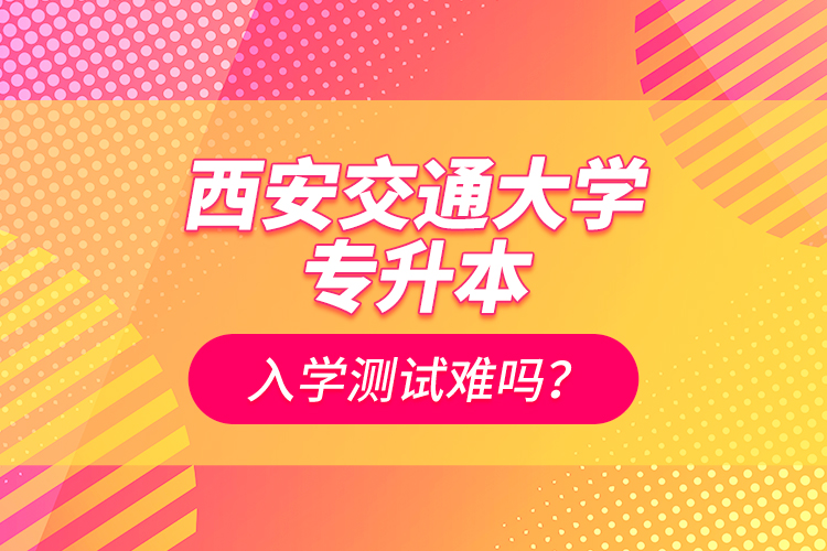 西安交通大學專升本入學測試難嗎？