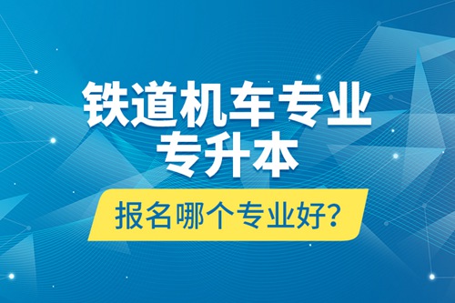 鐵道機(jī)車(chē)專(zhuān)業(yè)專(zhuān)升本報(bào)名哪個(gè)專(zhuān)業(yè)好？