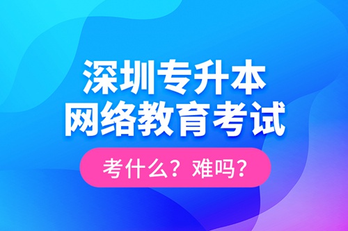 深圳專升本網(wǎng)絡(luò)教育考試考什么？難嗎？