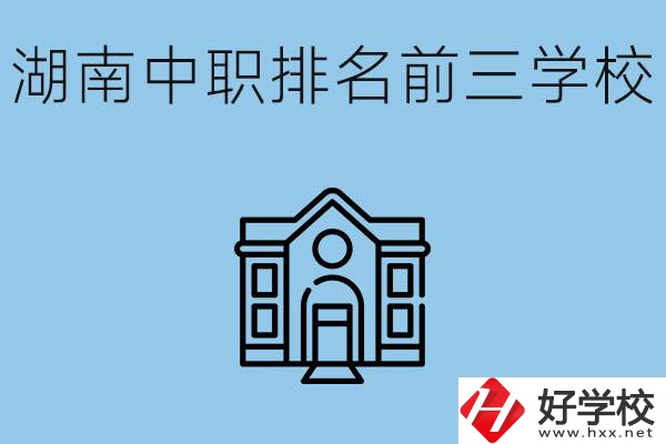湖南省中職學(xué)校排名前三是哪幾所？它們的具體位置在哪里？