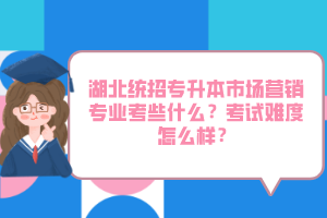 湖北統(tǒng)招專升本市場營銷專業(yè)考些什么？考試難度怎么樣？