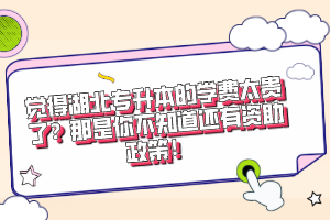 覺得湖北專升本的學(xué)費(fèi)太貴了？那是你不知道還有資助政策！