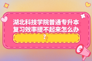 湖北科技學(xué)院普通專升本復(fù)習(xí)效率提不起來(lái)怎么辦？